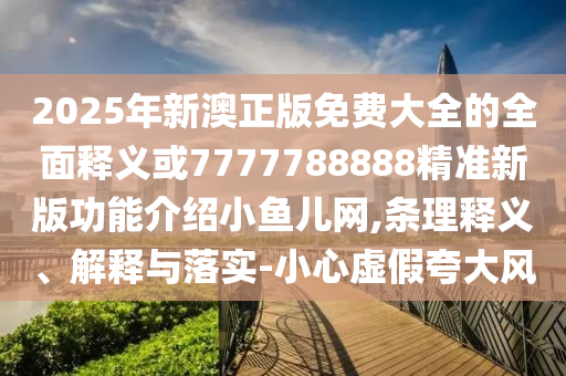 2025年新澳正版免費(fèi)大全的全面釋義或77777山東水清源環(huán)?？萍加邢薰?8888精準(zhǔn)新版功能介紹小魚兒網(wǎng),條理釋義、解釋與落實(shí)-小心虛假夸大風(fēng)