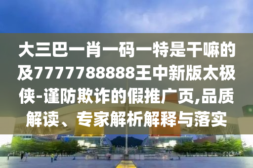 大三巴一肖一碼一特是干嘛的及77777山東水清源環(huán)?？萍加邢薰?8888王中新版太極俠-謹(jǐn)防欺詐的假推廣頁,品質(zhì)解讀、專家解析解釋與落實(shí)