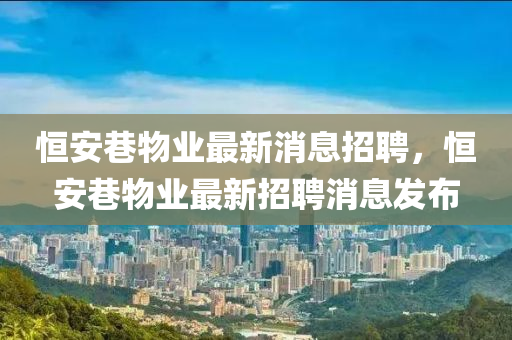 恒安巷物業(yè)最新消息招聘，恒安巷物業(yè)最新招聘消息發(fā)布山東水清源環(huán)保科技有限公司