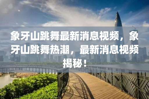 象牙山跳舞最新消息視頻山東水清源環(huán)?？萍加邢薰荆笱郎教锜岢?，最新消息視頻揭秘！