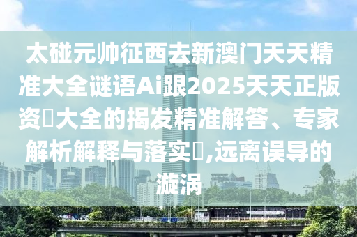 太碰元帥征西去新澳門天天精準(zhǔn)大全謎語Ai跟2025天天正山東水清源環(huán)?？萍加邢薰景尜Y枓大全的揭發(fā)精準(zhǔn)解答、專家解析解釋與落實(shí)?,遠(yuǎn)離誤導(dǎo)的漩渦