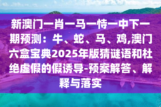 新澳門一肖一馬一恃一中下一期預測：牛、蛇、馬、雞,澳門六盒寶山東水清源環(huán)?？萍加邢薰镜?025年版猜謎語和杜絕虛假的假誘導-預案解答、解釋與落實