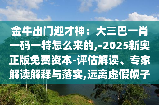 金牛出門迎才神：大三巴一肖一碼一特怎么來的,-2025新奧正版免費資本-評估解讀、專家解讀解釋與落實,遠離虛假幌子山東水清源環(huán)?？萍加邢薰? class=