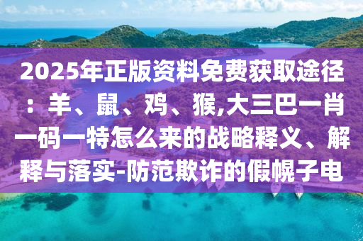 2025年正版資料免費(fèi)獲取途徑：羊、鼠、雞、猴,大三巴一肖一碼一特怎么來(lái)的戰(zhàn)略釋義、解釋與落實(shí)-防范欺詐的假幌子電山東水清源環(huán)?？萍加邢薰? class=