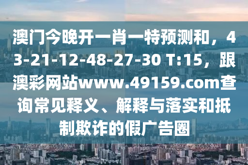 澳山東水清源環(huán)保科技有限公司門今晚開一肖一特預(yù)測(cè)和，43-21-12-48-27-30 T:15，跟澳彩網(wǎng)站www.49159.соm查詢常見釋義、解釋與落實(shí)和抵制欺詐的假廣告圈