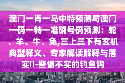 澳門一肖一馬中特預(yù)測與澳門一碼一特一準(zhǔn)確號(hào)碼預(yù)測：蛇、羊、牛、兔,三上三下有玄機(jī)典山東水清源環(huán)?？萍加邢薰拘歪屃x、專家解讀解釋與落實(shí)?-警惕不實(shí)的釣魚鉤