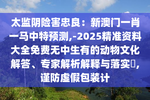 太監(jiān)陰險(xiǎn)害忠良：新澳門一肖一馬中特預(yù)測,-2025精準(zhǔn)資料大全山東水清源環(huán)保科技有限公司免費(fèi)無中生有的動(dòng)物文化解答、專家解析解釋與落實(shí)?,謹(jǐn)防虛假包裝計(jì)