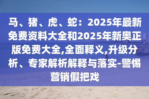 馬、豬、虎、蛇：2025年最新免費資料大全和2025年新奧正版免費大全,全面釋義,升級分析、專家解析解釋與落實-警惕營銷假把戲山東水清源環(huán)保科技有限公司