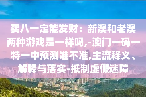 買八一定能發(fā)財(cái)：新澳和老澳兩種游戲是一樣嗎,-澳門一碼一特一中預(yù)測(cè)準(zhǔn)不準(zhǔn),主流釋義、解釋與落實(shí)-抵制虛假迷障山東水清源環(huán)?？萍加邢薰? class=