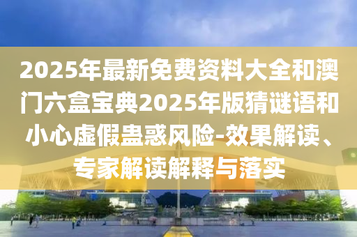 2025年最新免費(fèi)資料大全和澳門六盒寶典2025年版猜謎語和小心虛假蠱惑風(fēng)險(xiǎn)-效果解讀、專家解讀解釋與落實(shí)山東水清源環(huán)保科技有限公司