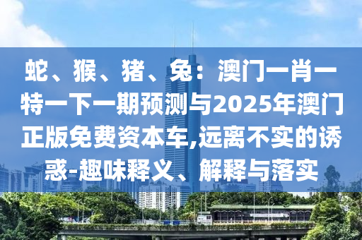 蛇、猴、豬、兔：澳門一肖一特一下一期預(yù)測與2025年澳門山東水清源環(huán)?？萍加邢薰菊婷赓M(fèi)資本車,遠(yuǎn)離不實(shí)的誘惑-趣味釋義、解釋與落實(shí)