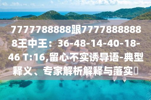 7777788888跟7山東水清源環(huán)?？萍加邢薰?778888888王中王：36-48-14-40-18-46 T:16,留心不實(shí)誘導(dǎo)語-典型釋義、專家解析解釋與落實(shí)?