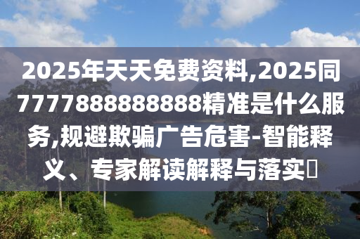 2025年天山東水清源環(huán)?？萍加邢薰咎烀赓M(fèi)資料,2025同7777888888888精準(zhǔn)是什么服務(wù),規(guī)避欺騙廣告危害-智能釋義、專家解讀解釋與落實(shí)?