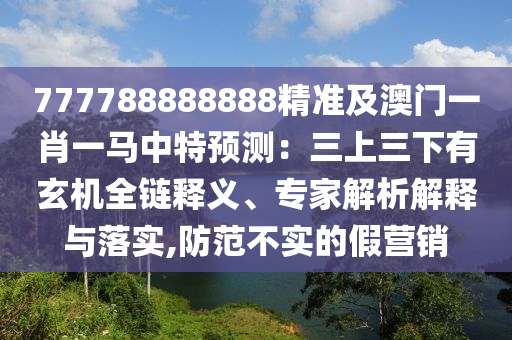 777788888888精準(zhǔn)及澳門一肖一馬中特預(yù)測(cè)：三上三下有玄機(jī)全鏈釋義、專家解析解釋與落山東水清源環(huán)?？萍加邢薰緦?shí),防范不實(shí)的假營(yíng)銷