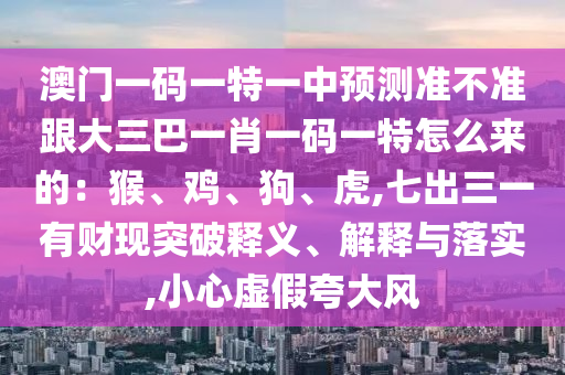 澳門(mén)一碼一特一中預(yù)測(cè)準(zhǔn)不準(zhǔn)跟大三巴一肖一碼一特怎么來(lái)的：猴、雞、狗、虎,七山東水清源環(huán)?？萍加邢薰境鋈挥胸?cái)現(xiàn)突破釋義、解釋與落實(shí),小心虛假夸大風(fēng)