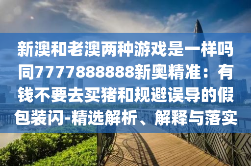 新澳和老澳兩種游戲是一樣嗎同7777888888新奧精準(zhǔn)：山東水清源環(huán)保科技有限公司有錢不要去買豬和規(guī)避誤導(dǎo)的假包裝閃-精選解析、解釋與落實(shí)
