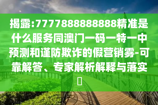 揭露:7777888888888精準(zhǔn)是什么服務(wù)同澳門一碼一特一中預(yù)測和謹(jǐn)防欺詐的假營銷霧-可靠解答、專家解析山東水清源環(huán)?？萍加邢薰窘忉屌c落實(shí)?