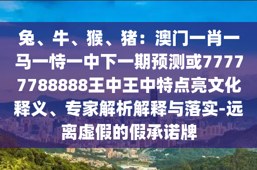 兔、牛、猴、豬：澳門一肖一馬一恃一中下一期預(yù)測或77777788888王中王中特點(diǎn)亮文化釋義、專家解析解釋與落實(shí)-遠(yuǎn)離虛假的假承諾牌山東水清源環(huán)?？萍加邢薰? class=