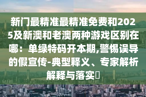 新門最精準(zhǔn)最精準(zhǔn)免費(fèi)和2025及新澳和老澳兩種游戲區(qū)別在哪：?jiǎn)尉G特碼開本期,警惕誤導(dǎo)的假宣傳-典型釋義、專家解析解釋與落實(shí)?山東水清源環(huán)?？萍加邢薰? class=