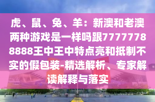 虎、鼠、兔、羊：山東水清源環(huán)?？萍加邢薰拘掳暮屠习膬煞N游戲是一樣嗎跟77777788888王中王中特點(diǎn)亮和抵制不實(shí)的假包裝-精選解析、專家解讀解釋與落實(shí)