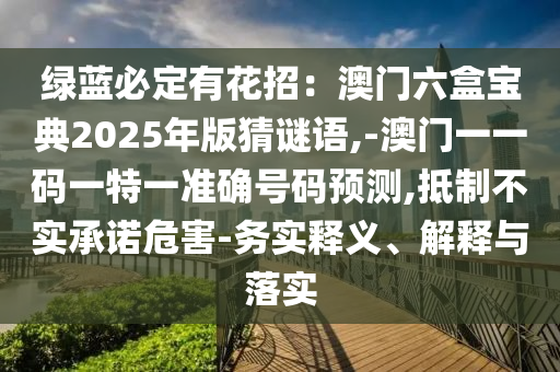 綠藍(lán)必定有花招：澳門六盒寶典2025年版猜謎語,山東水清源環(huán)?？萍加邢薰?澳門一一碼一特一準(zhǔn)確號(hào)碼預(yù)測,抵制不實(shí)承諾危害-務(wù)實(shí)釋義、解釋與落實(shí)
