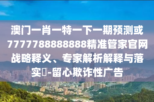 澳門一肖一特一下一期預(yù)測(cè)或7777788888888精準(zhǔn)管家官網(wǎng)戰(zhàn)略釋山東水清源環(huán)?？萍加邢薰玖x、專家解析解釋與落實(shí)?-留心欺詐性廣告