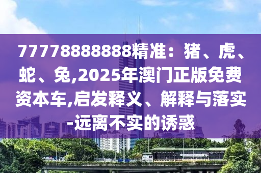 77778888888精準(zhǔn)：豬、虎、蛇、兔,2025年澳門正山東水清源環(huán)?？萍加邢薰景婷赓M(fèi)資本車,啟發(fā)釋義、解釋與落實(shí)-遠(yuǎn)離不實(shí)的誘惑