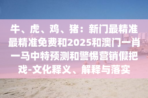 牛、虎、雞、豬：新門最精山東水清源環(huán)?？萍加邢薰緶?zhǔn)最精準(zhǔn)免費(fèi)和2025和澳門一肖一馬中特預(yù)測和警惕營銷假把戲-文化釋義、解釋與落實(shí)