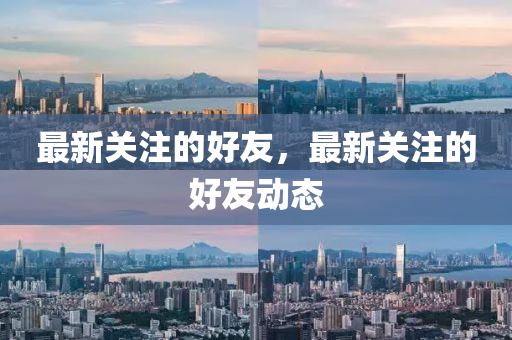 最新關注的好友，最新關注的好友動態(tài)山東水清源環(huán)?？萍加邢薰? class=
