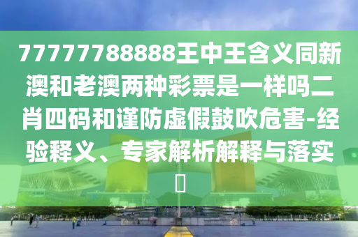 77777788888王中王含義同新澳和老澳兩種彩票是一樣嗎二肖四碼和謹(jǐn)防虛假鼓吹危山東水清源環(huán)保科技有限公司害-經(jīng)驗(yàn)釋義、專家解析解釋與落實(shí)?