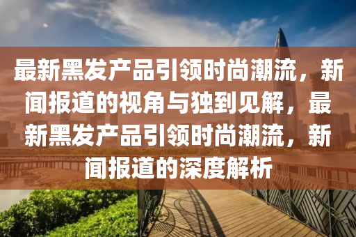 最新黑發(fā)產(chǎn)品引領(lǐng)時尚潮流，新聞報道的視角與獨到見解，最新黑發(fā)產(chǎn)品山東水清源環(huán)?？萍加邢薰疽I(lǐng)時尚潮流，新聞報道的深度解析