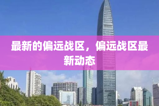 最新的偏遠(yuǎn)戰(zhàn)區(qū)，偏遠(yuǎn)戰(zhàn)區(qū)最新動(dòng)態(tài)