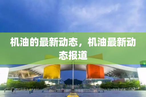機(jī)油的最新動(dòng)態(tài)，機(jī)油最新動(dòng)態(tài)報(bào)道