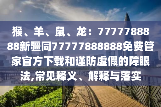 猴、羊、鼠、龍：7777788888新疆同77777888888免費(fèi)管家官方下載和謹(jǐn)防虛假的障眼法,常見釋義、解釋與落實(shí)