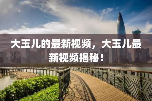 大玉兒的最新視頻，大玉兒最新視頻揭秘！
