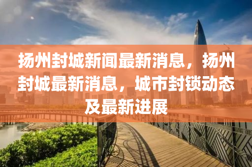 揚州封城新聞最新消息，揚州封城最新消息，城市封鎖動態(tài)及最新進展
