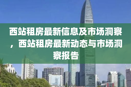 西站租房最新信息及市場洞察，西站租房最新動態(tài)與市場洞察報告