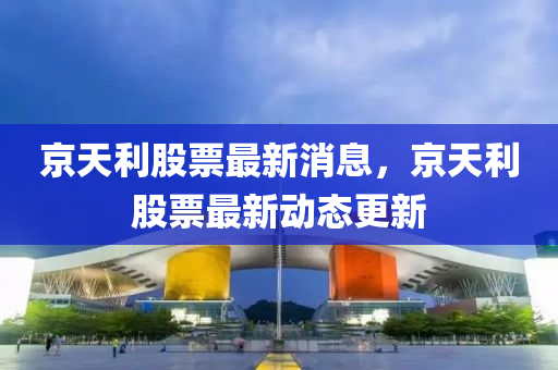 京天利股票最新消息，京天利股票最新動態(tài)更新