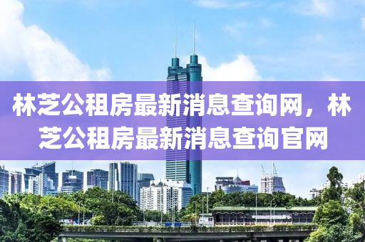 林芝公租房最新消息查詢網(wǎng)，林芝公租房最新消息查詢官網(wǎng)