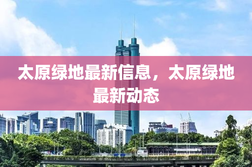 太原綠地最新信息，太原綠地最新動(dòng)態(tài)