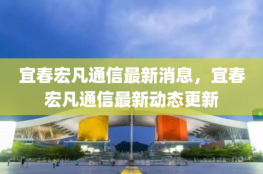 宜春宏凡通信最新消息，宜春宏凡通信最新動態(tài)更新
