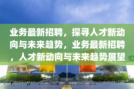 業(yè)務(wù)最新招聘，探尋人才新動向與未來趨勢，業(yè)務(wù)最新招聘，人才新動向與未來趨勢展望