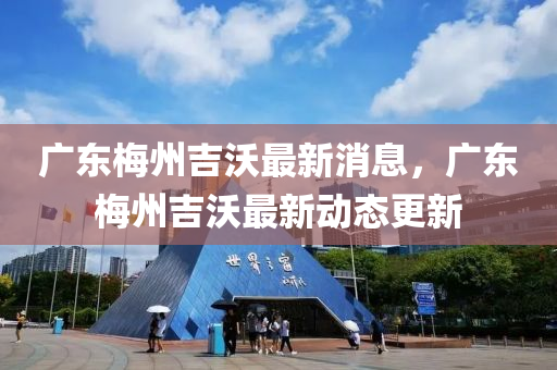 廣東梅州吉沃最新消息，廣東梅州吉沃最新動態(tài)更新