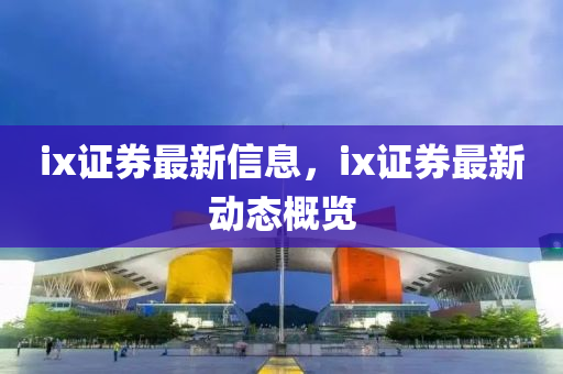 ix證券最新信息，ix證券最新動態(tài)概覽