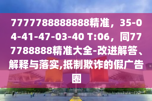 7777788888888精準(zhǔn)，35-04-41-47-03-40 T:06，同777788888精準(zhǔn)大全-改進(jìn)解答、解釋與落實(shí),抵制欺詐的假廣告圈