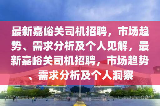 最新嘉峪關(guān)司機(jī)招聘，市場趨勢、需求分析及個(gè)人見解，最新嘉峪關(guān)司機(jī)招聘，市場趨勢、需求分析及個(gè)人洞察