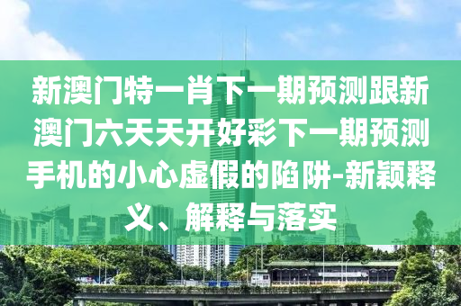 新澳門特一肖下一期預(yù)測(cè)跟新澳門六天天開好彩下一期預(yù)測(cè)手機(jī)的小心虛假的陷阱-新穎釋義、解釋與落實(shí)山東水清源環(huán)?？萍加邢薰? class=