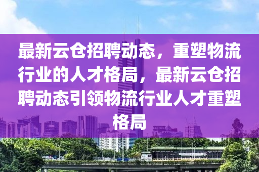 最新云倉招聘動態(tài)，重塑物流行業(yè)的人才格局，最新云倉招聘動態(tài)引領物流行業(yè)人才重塑格局山東水清源環(huán)?？萍加邢薰? class=