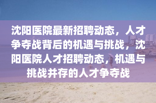 沈陽(yáng)醫(yī)院最新招聘動(dòng)態(tài)，人才爭(zhēng)奪戰(zhàn)背后的機(jī)遇與挑戰(zhàn)，沈陽(yáng)醫(yī)院人才招聘動(dòng)態(tài)，機(jī)遇與挑戰(zhàn)并存的人才爭(zhēng)奪戰(zhàn)山東水清源環(huán)?？萍加邢薰? class=