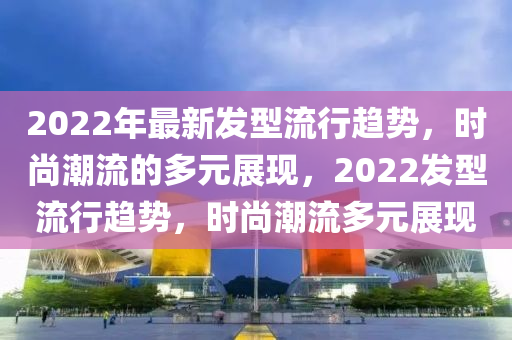 2022年最新發(fā)型流行山東水清源環(huán)?？萍加邢薰沮厔?，時尚潮流的多元展現(xiàn)，2022發(fā)型流行趨勢，時尚潮流多元展現(xiàn)